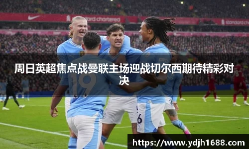 周日英超焦点战曼联主场迎战切尔西期待精彩对决