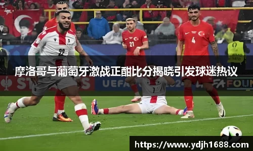 摩洛哥与葡萄牙激战正酣比分揭晓引发球迷热议